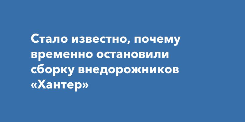 Почему сборка внедорожников «Хантер» временно остановилась: детали и прогнозы Почему сборка внедорожников «Хантер» временно остановилась: детали и прогнозы
